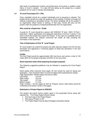 B Level Syllabus R4 5
high levels of professional conduct and performance and evolves a problem solver
frame of mind in student. It is also felt that taking up the project by a student
prepares him for a job in industry and elsewhere.
6.1 B Level First project (PJ -1-R4)
Every candidate should do a project individually and no grouping is allowed. The
project will be carried out under the guidance of the institute, if he/she is through the
institute conducting an accredited course. The direct candidate will do the project in
an organization where he/she is working. In that case, he/she will carry out the
project under the guidance of experts/professionals from his organization.
Who could be a Supervisor / Guide
A guide for ‘B’ Level should be a person with DOEACC ‘B’ level / MCA / B.Tech /
equivalent / higher qualification and adequate experience (minimum 3 years) in the
area in which the student has chosen the Project. In the case of a candidate from an
accredited institute, the institute concerned will render all help including the
nomination of the Supervisor.
Time of Submission of First ‘B’ Level Project
‘B’ Level student can submit the project only after clearing 5 papers from the first two
semesters and appearing in remaining papers of these two semesters in the next
examinations.
Credits
The first Project would be approximately 350 man-hours and carries a total of 100
marks (80% for the project evaluation and 20% for the viva-voce).
Some important notes while preparing the project proposal
The following suggested guidelines may be followed in preparing the Final Project
Report:
Good quality white executive bond paper A4 size should be used for typing and
duplication. Care should be taken to avoid smudging while duplicating the copies.
Page Specification: (Written paper and source code)
Left margin 3.0 cms
Right margin 3.0 cms
Top margin 2.7 cms
Bottom margin 2.7 cms
Page numbers – All text pages as well as Program source code listing should be
numbered at the bottom center of the pages.
Submission of Project Report to DOEACC
The student will submit his/her project report in the prescribed format along with
requisite fee. The Project Report should include:
• One hard copy of the Project Report.
• Soft copy of Project on CD
• The Project Report may be about 50 pages (excluding coding).
 