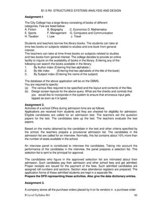 B Level Syllabus R4 86
B1.5-R4: STRUCTURED SYSTEMS ANALYSIS AND DESIGN
Assignment-1
The City College has a large library consisting of books of different
categories. Few are listed below:
A. Fiction B. Biography C. Economics D. Mathematics
E. Sports F. Management G. Computers and Communication
H. Taxation I. Law J. Travel
Students and teachers borrow the library books. The students can take at
time two books on subjects related to studies and one book from general
interest.
The teachers can take at time three books on subjects related to studies
and two books from general interest. The college decides to provide an online
facility to inquire on the availability of books in the library. Entering any of the
following can search the books available in the library:
1. By Author index (Entering first two alphabets )
2. By title index (Entering first two alphabets of the title of the book)
3. By Subject index (Entering the name of the subject)
The database of the above application will be on the DBMS.
You are required to specify:
(a) The various files required to be specified and the layout and contents of the files.
(b) Design screen layouts for the above query. What are the checks and controls that
you would like to incorporate in the system to ensure that erroneous input gets
tapped as soon as it is typed.
Assignment 2.
Activities of a school Office during admission time are as follows
Applications are received from students and they are checked for eligibility for admission.
Eligible candidates are called for an admission test. The teachers set the question
papers for the test. The candidates take up the test. The teachers evaluate the test
papers.
Based on the marks obtained by the candidate in the test and other criteria specified by
the school, the teachers prepare a provisional admission list. The candidates in the
admission list are called for an interview. Normally, this list contains about 10% more than
the number of seats available in the school.
An interview panel is constituted to interview the candidates. Taking into account the
performance of the candidates in the interview, the panel prepares a selection list. This
selection list is sent to the principal for approval.
The candidates who figure in the approved selection list are intimated about their
admission. Such candidates pay their admission and other school fees and get admitted.
Proper receipts are issued for the payment of the fees. Such admitted candidates are
assigned roll numbers and sections. Section wise attendance registers are prepared. The
application forms of these admitted students are kept in a separate file.
Prepare the DFD representing these activities. Also give the data dictionary entries.
Assignment 3.
A company stores all the purchase orders placed by it on its vendors in a purchase order
 