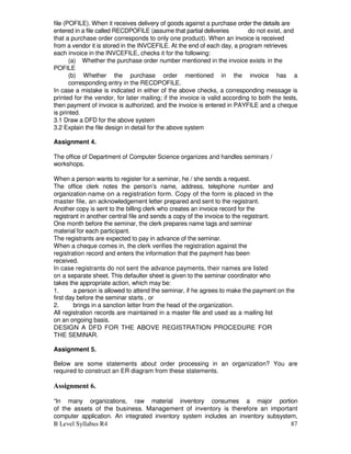 B Level Syllabus R4 87
file (POFILE). When it receives delivery of goods against a purchase order the details are
entered in a file called RECDPOFILE (assume that partial deliveries do not exist, and
that a purchase order corresponds to only one product). When an invoice is received
from a vendor it is stored in the INVCEFILE. At the end of each day, a program retrieves
each invoice in the INVCEFILE, checks it for the following:
(a) Whether the purchase order number mentioned in the invoice exists in the
POFILE
(b) Whether the purchase order mentioned in the invoice has a
corresponding entry in the RECDPOFILE.
In case a mistake is indicated in either of the above checks, a corresponding message is
printed for the vendor, for later mailing; if the invoice is valid according to both the tests,
then payment of invoice is authorized, and the invoice is entered in PAYFILE and a cheque
is printed.
3.1 Draw a DFD for the above system
3.2 Explain the file design in detail for the above system
Assignment 4.
The office of Department of Computer Science organizes and handles seminars /
workshops.
When a person wants to register for a seminar, he / she sends a request.
The office clerk notes the person’s name, address, telephone number and
organization name on a registration form. Copy of the form is placed in the
master file, an acknowledgement letter prepared and sent to the registrant.
Another copy is sent to the billing clerk who creates an invoice record for the
registrant in another central file and sends a copy of the invoice to the registrant.
One month before the seminar, the clerk prepares name tags and seminar
material for each participant.
The registrants are expected to pay in advance of the seminar.
When a cheque comes in, the clerk verifies the registration against the
registration record and enters the information that the payment has been
received.
In case registrants do not sent the advance payments, their names are listed
on a separate sheet. This defaulter sheet is given to the seminar coordinator who
takes the appropriate action, which may be:
1. a person is allowed to attend the seminar, if he agrees to make the payment on the
first day before the seminar starts , or
2. brings in a sanction letter from the head of the organization.
All registration records are maintained in a master file and used as a mailing list
on an ongoing basis.
DESIGN A DFD FOR THE ABOVE REGISTRATION PROCEDURE FOR
THE SEMINAR.
Assignment 5.
Below are some statements about order processing in an organization? You are
required to construct an ER diagram from these statements.
Assignment 6.
“In many organizations, raw material inventory consumes a major portion
of the assets of the business. Management of inventory is therefore an important
computer application. An integrated inventory system includes an inventory subsystem,
 