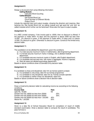 B Level Syllabus R4 89
Assignment 9.
Design a structured chart using following information:
Calling Module:
Calculate Word Counting
Called Module:
Get Sorted Word List
Count Number of Different Words
Output Count
Include the required input and output couples, showing the direction and meaning. Also
factorise the ‘Get Sorted Word List’ as calling module and ‘get word list’ and ‘sort’ as
called modules which further can be factorised. Show also the input  output couples.
Assignment 10.
In a ABC Limited company, if the invoice paid is 5000, then no discount is offered. If
the payment is made within 10 days and the payment is above 5000 but less than
10,000 , 2% discount is given. If the payment is made within 10 days and it is above
10,000, 3% discount is given. Otherwise no discount is given. Construct the limited entry
decision table .
Assignment 11.
The candidate is to be allotted the department, given the conditions
a) If a male secures maximum marks in mathematics, allot Engineering department.
b) if a female secures maximum marks in biology, she is allotted medical
department.
c) If a candidate secures maximum marks in English, allot English department.
d) If a candidate secures less than 180 marks in aggregate, he/she is rejected.
e) Rest all cases are allotted psychology department.
Based on above conditions draw a Extended Entry decision table.
Assignment 12.
If a candidate is sharp and disciplined, take him as trainee systems analyst.
a) If a candidate is only sharp, take him as trainee programmer
b) If a candidate is only disciplined, take him as Trainee console operator.
c) If a candidate is neither sharp nor disciplined, reject him.
Based on above conditions draw a decision tree  decision table .
Assignment 13.
Draw a mixed entry decision table for calculating income tax according to the following
conditions:
Income Slab Rate
Upto Rs. 18,000 Nil
Greater than Rs.18000 but less than 25000 25%
Greater than Rs.25000 but less than 50000 30%
Greater than Rs.50000 but less than 1,00,000 40%
Above Rs. 1,00,000 50%
Assignment 14.
Given is a data file of School Education Board for compilation of result of middle
standard examination. Draw a decision table to compute the result of candidates. The
pass formula is:
 