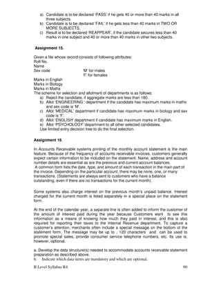 B Level Syllabus R4 90
a) Candidate is to be declared ‘PASS’ if he gets 40 or more than 40 marks in all
three subjects.
b) Candidate is to be declared ‘FAIL’ if he gets less than 40 marks in TWO OR
MORE SUBJECTS.
c) Result is to be declared ‘REAPPEAR’, if the candidate secures less than 40
marks in one subject and 40 or more than 40 marks in other two subjects.
Assignment 15.
Given a file whose record consists of following attributes:
Roll No.
Name
Sex code ‘M’ for males
‘F’ for females
Marks in English
Marks in Biology
Marks in Maths
The scheme for selection and allotment of departments is as follows:
a) Reject the candidate, if aggregate marks are less than 180.
b) Allot ‘ENGINEERING ‘ department if the candidate has maximum marks in maths
and sex code is ‘M’.
c) Allot ‘MEDICAL’ department if candidate has maximum marks in biology and sex
code is ‘F’.
d) Allot ‘ENGLISH’ department if candidate has maximum marks in English.
e) Allot ‘PSYCHOLOGY ‘department to all other selected candidates.
Use limited entry decision tree to do the final selection.
Assignment 16.
In Accounts Receivable systems printing of the monthly account statement is the main
feature. Because of the frequency of accounts receivable invoices, customers generally
expect certain information to be included on the statement. Name, address and account
number details are essential as are the previous and current account balances.
A common form lists the date, type, and amount of each transaction in the main part of
the invoice. Depending on the particular account, there may be none, one, or many
transactions. (Statements are always sent to customers who have a balance
outstanding, even if there are no transactions for the current month).
Some systems also charge interest on the previous month’s unpaid balance. Interest
charged for the current month is listed separately in a special place on the statement
form.
At the end of the calendar year, a separate line is often added to inform the customer of
the amount of interest paid during the year because Customers want to see this
information as a means of knowing how much they paid in interest, and this is also
required for reporting their taxes to the Internal Revenue department. To capture a
customer’s attention, merchants often include a special message on the bottom of the
statement form. The message may be up to , 120 characters and can be used to
promote special sales, provide consumer service telephone numbers, etc. Its use is,
however, optional.
a. Develop the data structure(s) needed to accommodate accounts receivable statement
preparation as described above.
b. Indicate which data items are mandatory and which are optional.
 