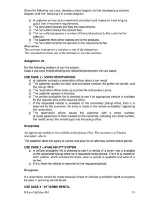 B Level Syllabus R4 93
Given the following use case, develop a class diagram by first developing a scenario
diagram and then reducing it to a class diagram.
a) A customer arrives at an investment consultant and makes an initial enquiry
about their investment requirements.
b) The consultant records and files the requirements.
c) The consultant checks the product files.
d) The consultant proposes a number of financial products to the customer for
selection.
e) The customer then either selects one of the products.
f) The consultant records the decision in the requirements file.
Alternatives
The customer or proposes a variation to one of the alternatives.
The consultant to amend one of the alternatives uses the variation
Assignment 23.
For the following problem of car hire system:
Draw a use case model showing any relationships between the use cases.
USE CASE 1 - DOING RESERVATIONS
a) A customer contacts a reservation officer about a car rental.
b) The customer quotes the start and end dates needed, the preferred vehicle, and
the pickup office.
c) The reservation officer looks up a prices file and quotes a price.
d) The customer agrees to the price.
e) The vehicle availability file is checked to see if an appropriate vehicle is available
for the required time at the required office.
f) If the requested vehicle is available at the nominated pickup office, then it is
reserved for the customer. An entry is made in the vehicle availability registering
the reservation.
g) The reservation officer issues the customer with a rental number.
A rental agreement is then created on the rental file, including the rental number,
the rental period, the vehicle type and the pickup office.
Exceptions
An appropriate vehicle is not available at the pickup office. The customer is offered an
alternative vehicle.
The customer does not agree to a price and asks for an alternate vehicle and/or period.
USE CASE 2 – AVAILABILITY SYSTEM
a) A vehicle availability file is checked to see if a vehicle of a given type is available
at the requested pickup office for a requested rental period. There is a record for
each vehicle, which includes the times, when a vehicle is available and when it is
rented.
b) If it is, then the vehicle is reserved for the requested period.
Exception
If a reservation cannot be made because of lack of vehicles a problem report is issued to
be used in planning vehicle levels.
USE CASE 3 - INITIATING RENTAL
 