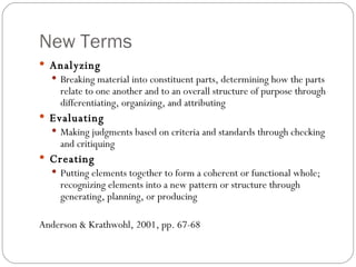 New Terms Analyzing Breaking material into constituent parts, determining how the parts relate to one another and to an overall structure of purpose through differentiating, organizing, and attributing Evaluating Making judgments based on criteria and standards through checking and critiquing Creating Putting elements together to form a coherent or functional whole; recognizing elements into a new pattern or structure through generating, planning, or producing Anderson & Krathwohl, 2001, pp. 67-68 