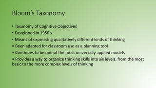 Bloom’s Taxonomy
• Taxonomy of Cognitive Objectives
• Developed in 1950’s
• Means of expressing qualitatively different kinds of thinking
• Been adapted for classroom use as a planning tool
• Continues to be one of the most universally applied models
• Provides a way to organize thinking skills into six levels, from the most
basic to the more complex levels of thinking
 