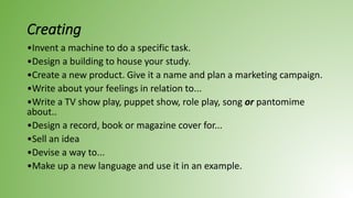 Creating
•Invent a machine to do a specific task.
•Design a building to house your study.
•Create a new product. Give it a name and plan a marketing campaign.
•Write about your feelings in relation to...
•Write a TV show play, puppet show, role play, song or pantomime
about..
•Design a record, book or magazine cover for...
•Sell an idea
•Devise a way to...
•Make up a new language and use it in an example.
 