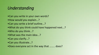 Understanding
•Can you write in your own words?
•How would you explain…?
•Can you write a brief outline...?
•What do you think could have happened next...?
•Who do you think...?
•What was the main idea...?
•Can you clarify…?
•Can you illustrate…?
•Does everyone act in the way that …….. does?
 