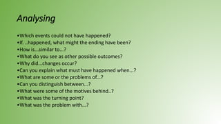 Analysing
•Which events could not have happened?
•If. ..happened, what might the ending have been?
•How is...similar to...?
•What do you see as other possible outcomes?
•Why did...changes occur?
•Can you explain what must have happened when...?
•What are some or the problems of...?
•Can you distinguish between...?
•What were some of the motives behind..?
•What was the turning point?
•What was the problem with...?
 