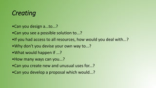 Creating
•Can you design a...to...?
•Can you see a possible solution to...?
•If you had access to all resources, how would you deal with...?
•Why don't you devise your own way to...?
•What would happen if ...?
•How many ways can you...?
•Can you create new and unusual uses for...?
•Can you develop a proposal which would...?
 