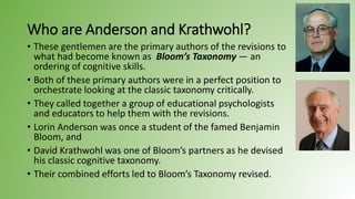 Who are Anderson and Krathwohl?
• These gentlemen are the primary authors of the revisions to
what had become known as Bloom’s Taxonomy — an
ordering of cognitive skills.
• Both of these primary authors were in a perfect position to
orchestrate looking at the classic taxonomy critically.
• They called together a group of educational psychologists
and educators to help them with the revisions.
• Lorin Anderson was once a student of the famed Benjamin
Bloom, and
• David Krathwohl was one of Bloom’s partners as he devised
his classic cognitive taxonomy.
• Their combined efforts led to Bloom’s Taxonomy revised.
 