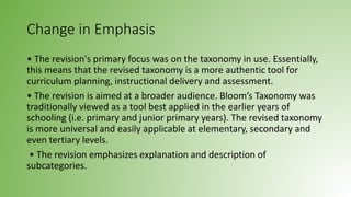 Change in Emphasis
• The revision's primary focus was on the taxonomy in use. Essentially,
this means that the revised taxonomy is a more authentic tool for
curriculum planning, instructional delivery and assessment.
• The revision is aimed at a broader audience. Bloom’s Taxonomy was
traditionally viewed as a tool best applied in the earlier years of
schooling (i.e. primary and junior primary years). The revised taxonomy
is more universal and easily applicable at elementary, secondary and
even tertiary levels.
• The revision emphasizes explanation and description of
subcategories.
 