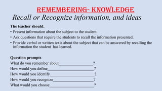 REMEMBERING- KNOWLEDGE
Recall or Recognize information, and ideas
The teacher should:
• Present information about the subject to the student.
• Ask questions that require the students to recall the information presented.
• Provide verbal or written texts about the subject that can be answered by recalling the
information the student has learned.
Question prompts
What do you remember about_________________?
How would you define_______________________?
How would you identify______________________?
How would you recognize____________________?
What would you choose______________________?
 