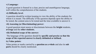 v) Language:
A good question is framed in a clear, precise and unambiguous language,
well within the comprehension of the students.
vi) Difficulty level:
A question should be written keeping in view the ability of the students for
whom it is meant. The difficulty of the question depends upon the ability to
be tested, the content area to be tested and the time available to answer it.
vii) Assessing (or Discriminating) power:
A good question must assess or discriminate between the bright students,
average and the other students.
viii) Delimited scope of the answer:
The language of the question should be specific and precise so that the
scope of the expected answer is clearly delimited or defined.
ix) Value points:
Value points or marks carried by a question as a whole and also its sub
parts should be clearly mentioned.
 