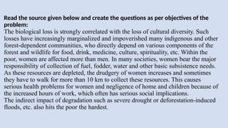 Read the source given below and create the questions as per objectives of the
problem:
The biological loss is strongly correlated with the loss of cultural diversity. Such
losses have increasingly marginalized and impoverished many indigenous and other
forest-dependent communities, who directly depend on various components of the
forest and wildlife for food, drink, medicine, culture, spirituality, etc. Within the
poor, women are affected more than men. In many societies, women bear the major
responsibility of collection of fuel, fodder, water and other basic subsistence needs.
As these resources are depleted, the drudgery of women increases and sometimes
they have to walk for more than 10 km to collect these resources. This causes
serious health problems for women and negligence of home and children because of
the increased hours of work, which often has serious social implications.
The indirect impact of degradation such as severe drought or deforestation-induced
floods, etc. also hits the poor the hardest.
 