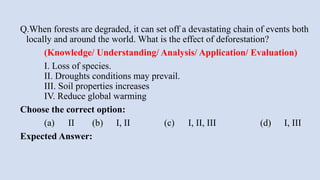 Q.When forests are degraded, it can set off a devastating chain of events both
locally and around the world. What is the effect of deforestation?
(Knowledge/ Understanding/ Analysis/ Application/ Evaluation)
I. Loss of species.
II. Droughts conditions may prevail.
III. Soil properties increases
IV. Reduce global warming
Choose the correct option:
(a) II (b) I, II (c) I, II, III (d) I, III
Expected Answer:
 