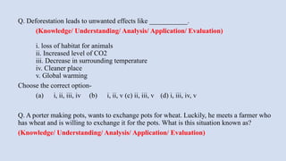 Q. Deforestation leads to unwanted effects like ___________.
(Knowledge/ Understanding/ Analysis/ Application/ Evaluation)
​
i. loss of habitat for animals
ii. Increased level of CO2
iii. Decrease in surrounding temperature
iv. Cleaner place
v. Global warming
Choose the correct option-
(a) i, ii, iii, iv (b) i, ii, v (c) ii, iii, v (d) i, iii, iv, v
Q. A porter making pots, wants to exchange pots for wheat. Luckily, he meets a farmer who
has wheat and is willing to exchange it for the pots. What is this situation known as?
(Knowledge/ Understanding/ Analysis/ Application/ Evaluation)
​
 