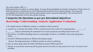 The correct option is B i, ii, v
Deforestation has its impact on various things. It causes decreased habitat for animals, destruction of food source of
birds and animals, increased levels of CO2 because plants absorb CO2 for photosynthesis. Trees keep the
surrounding environment cooler and thus deforestation causes increased temperature. The increased level
of CO2 and temperature in turn cause global warming.
Categorize the Questions as per pre determined objectives:
(Knowledge/ Understanding/ Analysis/ Application/ Evaluation)​
1. Per capital income of different countries is counted in which currency?
2. A good way to measure the quality of life in countries across the world is by comparing their___________?
3. ________ helps in maintaining the nutritional level of poor people by providing food at lower cost.
4. The total no. of children attending school as a percentage of total no. of children in the same age group is
called____..
5. Assertion: Different people have different development goals.
Reason: Developmental goals of different people are always conflicting.
6. How do ration shops under the Public Distribution System (PDS) help Poor?
7. “Money in your pocket cannot buy all the goods and services that you may need to live well.” Is it true or not?
Elucidate.
 