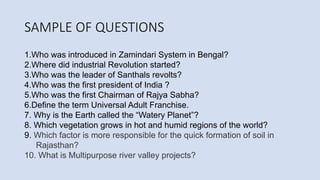 SAMPLE OF QUESTIONS
1.Who was introduced in Zamindari System in Bengal?
2.Where did industrial Revolution started?
3.Who was the leader of Santhals revolts?
4.Who was the first president of India ?
5.Who was the first Chairman of Rajya Sabha?
6.Define the term Universal Adult Franchise.
7. Why is the Earth called the “Watery Planet”?
8. Which vegetation grows in hot and humid regions of the world?
9. Which factor is more responsible for the quick formation of soil in
Rajasthan?
10. What is Multipurpose river valley projects?
 