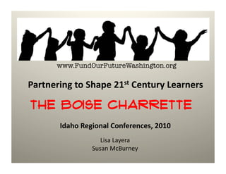www.FundOurFutureWashington.org

Partnering	
  to	
  Shape	
  21st	
  Century	
  Learners	
  

The Boise Charrette
          Idaho	
  Regional	
  Conferences,	
  2010	
  
                         Lisa	
  Layera	
  
                      Susan	
  McBurney	
  
 