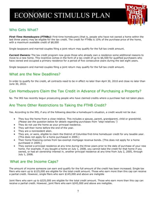 Who Gets What?
First-Time Homebuyers (FTHBs): First-time homebuyers (that is, people who have not owned a home within the
last three years) may be eligible for the tax credit. The credit for FTHBs is 10% of the purchase price of the home,
with a maximum available credit of $8,000

Single taxpayers and married couples filing a joint return may qualify for the full tax credit amount.

Current Owners: The tax credit program now gives those who already own a residence some additional reasons to
move to a new home. This incentive comes in the form of a tax credit of up to $6,500 for qualified purchasers who
have owned and occupied a primary residence for a period of five consecutive years during the last eight years.

Single taxpayers and married couples filing a joint return may qualify for the full tax credit amount.


What are the New Deadlines?
In order to qualify for the credit, all contracts need to be in effect no later than April 30, 2010 and close no later than
June 30, 2010.


Can Homebuyers Claim the Tax Credit in Advance of Purchasing a Property?
No. The IRS has recently begun prosecuting people who have claimed credits where a purchase had not taken place.


Are There Other Restrictions to Taking the FTHB Credit?
Yes. According to the IRS, if any of the following describe a homebuyer’s situation, a credit would not be due:

    •   They buy the home from a close relative. This includes a spouse, parent, grandparent, child or grandchild.
        (Please see the question below for details regarding purchases from “step-relatives.”)
    •   They do not use the home as your principal residence.
    •   They sell their home before the end of the year.
    •   They are a nonresident alien.
    •   They are, or were, eligible to claim the District of Columbia first-time homebuyer credit for any taxable year.
        (This does not apply for a home purchased in 2009.)
    •   Their home financing comes from tax-exempt mortgage revenue bonds. (This does not apply for a home
        purchased in 2009.)
    •   They owned a principal residence at any time during the three years prior to the date of purchase of your new
        home. For example, if you bought a home on July 1, 2008, you cannot take the credit for that home if you
        owned, or had an ownership interest in, another principal residence at any time from July 2, 2005, through
        July 1, 2008.


What are the Income Caps?
The amount of income someone can earn and qualify for the full amount of the credit has been increased. Single tax
filers who earn up to $125,000 are eligible for the total credit amount. Those who earn more than this cap can receive
a partial credit. However, single filers who earn $145,000 and above are ineligible

Joint filers who earn up to $225,000 are eligible for the total credit amount. Those who earn more than this cap can
receive a partial credit. However, joint filers who earn $245,000 and above are ineligible.


                                                             7
 