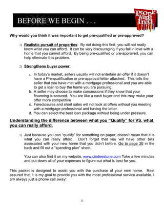Why would you think it was important to get pre-qualified or pre-approved?

     1) Realistic pursuit of properties: By not doing this first, you will not really
        know what you can afford. It can be very discouraging if you fall in love with a
        home that you cannot afford. By being pre-qualified or pre-approved, you can
        help eliminate this problem.

     2) Strengthens buyer power:

           a. In today’s market, sellers usually will not entertain an offer if it doesn’t
              have a Pre-qualification or pre-approval letter attached. This tells the
              seller that you have met with a mortgage professional and you are able
              to get a loan to buy the home you are pursuing.
           b. A seller may choose to make concessions if they know that your
              financing is secured. You are like a cash buyer and this may make your
              offer more competitive
           c. Foreclosures and short sales will not look at offers without you meeting
              with a mortgage professional and having the letter.
           d. You can select the best loan package without being under pressure.

Understanding the difference between what you “Qualify” for VS. what
you can really afford.

     1) Just because you can “qualify” for something on paper, doesn’t mean that it is
        what you can really afford. Don’t forget that you will have other bills
        associated with your new home that you didn’t before. Go to page 30 in the
        back and fill out a “spending plan” sheet.

        You can also find it on my website. www.cindeestone.com Take a few minutes
        and put down all of your expenses to figure out what is best for you.

This packet is designed to assist you with the purchase of your new home. Rest
assured that it is my goal to provide you with the most professional service available. I
am always just a phone call away!




                                            11
 