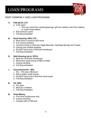 MOST COMMONLY USED LOAN PROGRAMS:

 1)   FHA 96.5% LTV
      a. 3.5% down
             i. This can come from checking/savings, gift from relative, loan from relative
                or a grant (see below)
      b. 620 minimum score
      c. Full Documentation

 2)   Rural Housing 100% LTV
      a. Must have a minimum 620 score
      b. It is income sensitive
      c. Common Areas in Utah are: Eagle Mountain, Saratoga Springs and Tooele.
      d. Cannot own another property
      e. Do NOT have to be a first time homebuyer
      f. Full Documentation

 3)   Utah Housing (up to 103%)
      a. Must be a first time homebuyer
      b. Must have credit scores of 660 or better
      c. Income sensitive
      d. Full Documentation

 4)   Conventional 95 – 90%
      a. 5% - 10% down Minimum
      b. 620 or better credit scores
      c. Do NOT have to be a first time home buyer
      d. Full Documentation

 5)   VA 100%
      a. 0% down
      b. Must be a Veteran
      c. Full Documentation

 6)   Grant Money
      a. First time homebuyers only
      b. Income sensitive
      c. Couples with a FHA loan




                                           12
 