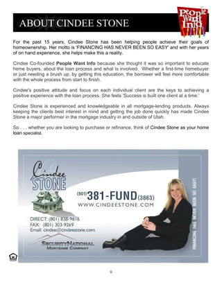 For the past 15 years, Cindee Stone has been helping people achieve their goals of
homeownership. Her motto is 'FINANCING HAS NEVER BEEN SO EASY' and with her years
of on hand experience, she helps make this a reality.

Cindee Co-founded People Want Info because she thought it was so important to educate
home buyers, about the loan process and what is involved. Whether a first-time homebuyer
or just needing a brush up, by getting this education, the borrower will feel more comfortable
with the whole process from start to finish.

Cindee's positive attitude and focus on each individual client are the keys to achieving a
positive experience with the loan process. She feels 'Success is built one client at a time.'

Cindee Stone is experienced and knowledgeable in all mortgage-lending products. Always
keeping the clients best interest in mind and getting the job done quickly has made Cindee
Stone a major performer in the mortgage industry in and outside of Utah.

So . . . whether you are looking to purchase or refinance, think of Cindee Stone as your home
loan specialist.




                                              ii
 