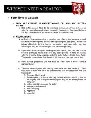 1) Your Time is Valuable!

    a. THEY ARE EXPERTS IN UNDERSTANDING OF LAWS AND BUYERS
      RIGHTS!
         i. Real estate agents have to do continuing education all year to keep up
            with the many changes that are constantly happening. You need to have
            the right representation to make the transaction go smoothly.

    b. NEGOTIATIONS:
         i. A Realtor® is experienced at presenting your offer to the homeowner and
            can help you through the process of negotiating the best price. He or she
            brings objectivity to the buying transaction and can point out the
            advantages and the disadvantages of a particular property.

         ii. If you don’t have an agent working on your behalf, you can lose out on
             benefits of maybe having the seller pay closing costs. If there are issues
             with the property, they negotiate with the seller to have these items fixed.
             You need a professional that does this full time and has your needs first.

         iii. Bank owned properties will not take an offer from a buyer without
              representation.

         iv. They are the navigators with making the transaction flow smoothly. They
             work hand in hand with all of the professionals that are associated with the
             transaction.
                1. Borrower (that’s you)
                2. Selling agent (this is the role they take on with representing you as
                   the buyer). The listing and selling agent may be the same person or
                   company.
                3. Listing agent (represents the seller)
                4. Mortgage professional
                5. Title Company
                6. Appraiser
                7. Inspector




                                        19
 