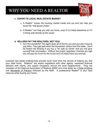 c. EXPERT IN LOCAL REAL ESTATE MARKET

               i. A Realtor® knows the housing market inside and out and can help you
                 avoid the “wild goose chase.”

              ii. A Realtor® can help you with any home, even if it is listed elsewhere or if it
                 is being sold directly by the owner.



        d. SELLERS PAY THE REALTORS, NOT YOU!
             i. Isn’t this wonderful! The agent does all of this for you and you don’t have to
                pay them. They get paid when the transaction closes from the seller. Don’t
                be fooled into thinking if you buy a “for sale by owner” that you will save
                yourself that commission. Without the proper negotiator chances are high
                you will pay too much for the house and not really have any savings.


Licensed real estate professionals provide much more than the service of helping you find
your ideal home. Realtors® are expert negotiators with other agents, seasoned financial
advisors with clients, and superb navigators around the local neighborhood. They are
members of the National Association of Realtors (NAR) and must abide by a Code of Ethics
and Standards of Practice enforced by the NAR. A professional Realtor® is your best
resource when buying your home.




                                             20
 