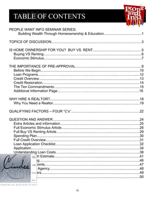 PEOPLE WANT INFO SEMINAR SERIES:
    Building Wealth Through Homeownership & Education......................................1

TOPICS OF DISCUSSION...........................................................................................3

IS HOME OWNERSHIP FOR YOU? BUY VS. RENT.................................................5
   Buying VS Renting...................................................................................................6
   Economic Stimulus...................................................................................................7

THE IMPORTANCE OF PRE-APPROVAL...................................................................9
  Before We Begin....................................................................................................10
  Loan Programs.......................................................................................................12
  Credit Overview......................................................................................................13
  Credit Restoration..................................................................................................14
  The Ten Commandments......................................................................................15
  Additional Information Page...………………………………………………………….16

WHY HIRE A REALTOR?..........................................................................................18
 Why You Need a Realtor.......................................................................................19

QUALIFYING FACTORS – FOUR “C’s”.....................................................................22

QUESTION AND ANSWER........................................................................................24
  Extra Articles and information................................................................................25
  Full Economic Stimulus Article...............................................................................26
  Full Buy VS Renting Article....................................................................................29
  Spending Plan........................................................................................................30
  Full Credit Overview...............................................................................................31
  Loan Application Checklist.....................................................................................32
  Application.............................................................................................................34
  Understanding Loan Costs.....................................................................................38
  New Good Faith Estimate......................................................................................41
  Truth in Lending.....................................................................................................46
  Should I Pay Points................................................................................................47
  Understanding Agency...........................................................................................48
  The Main Players...................................................................................................49
  Glossary.................................................................................................................50


                                                              iii
 