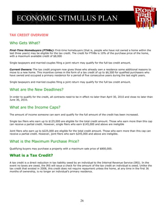 TAX CREDIT OVERVIEW

Who Gets What?
First-Time Homebuyers (FTHBs): First-time homebuyers (that is, people who have not owned a home within the
last three years) may be eligible for the tax credit. The credit for FTHBs is 10% of the purchase price of the home,
with a maximum available credit of $8,000

Single taxpayers and married couples filing a joint return may qualify for the full tax credit amount.

Current Owners: The tax credit program now gives those who already own a residence some additional reasons to
move to a new home. This incentive comes in the form of a tax credit of up to $6,500 for qualified purchasers who
have owned and occupied a primary residence for a period of five consecutive years during the last eight years.

Single taxpayers and married couples filing a joint return may qualify for the full tax credit amount.


What are the New Deadlines?
In order to qualify for the credit, all contracts need to be in effect no later than April 30, 2010 and close no later than
June 30, 2010.


What are the Income Caps?
The amount of income someone can earn and qualify for the full amount of the credit has been increased.

Single tax filers who earn up to $125,000 are eligible for the total credit amount. Those who earn more than this cap
can receive a partial credit. However, single filers who earn $145,000 and above are ineligible

Joint filers who earn up to $225,000 are eligible for the total credit amount. Those who earn more than this cap can
receive a partial credit. However, joint filers who earn $245,000 and above are ineligible.


What is the Maximum Purchase Price?
Qualifying buyers may purchase a property with a maximum sale price of $800,000.

What is a Tax Credit?
A tax credit is a direct reduction in tax liability owed by an individual to the Internal Revenue Service (IRS). In the
event no taxes are owed, the IRS will issue a check for the amount of the tax credit an individual is owed. Unlike the
tax credit that existed in 2008, this credit does not require repayment unless the home, at any time in the first 36
months of ownership, is no longer an individual’s primary residence.




                                                            26
 