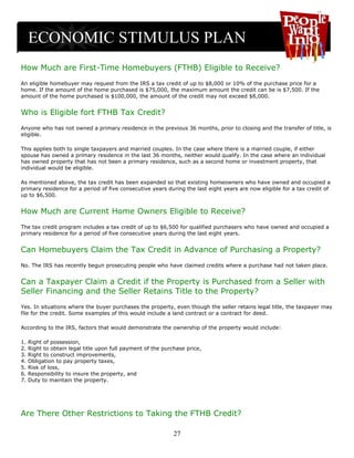 How Much are First-Time Homebuyers (FTHB) Eligible to Receive?
An eligible homebuyer may request from the IRS a tax credit of up to $8,000 or 10% of the purchase price for a
home. If the amount of the home purchased is $75,000, the maximum amount the credit can be is $7,500. If the
amount of the home purchased is $100,000, the amount of the credit may not exceed $8,000.


Who is Eligible fort FTHB Tax Credit?
Anyone who has not owned a primary residence in the previous 36 months, prior to closing and the transfer of title, is
eligible.

This applies both to single taxpayers and married couples. In the case where there is a married couple, if either
spouse has owned a primary residence in the last 36 months, neither would qualify. In the case where an individual
has owned property that has not been a primary residence, such as a second home or investment property, that
individual would be eligible.

As mentioned above, the tax credit has been expanded so that existing homeowners who have owned and occupied a
primary residence for a period of five consecutive years during the last eight years are now eligible for a tax credit of
up to $6,500.


How Much are Current Home Owners Eligible to Receive?
The tax credit program includes a tax credit of up to $6,500 for qualified purchasers who have owned and occupied a
primary residence for a period of five consecutive years during the last eight years.


Can Homebuyers Claim the Tax Credit in Advance of Purchasing a Property?
No. The IRS has recently begun prosecuting people who have claimed credits where a purchase had not taken place.


Can a Taxpayer Claim a Credit if the Property is Purchased from a Seller with
Seller Financing and the Seller Retains Title to the Property?
Yes. In situations where the buyer purchases the property, even though the seller retains legal title, the taxpayer may
file for the credit. Some examples of this would include a land contract or a contract for deed.

According to the IRS, factors that would demonstrate the ownership of the property would include:

1.   Right of possession,
2.   Right to obtain legal title upon full payment of the purchase price,
3.   Right to construct improvements,
4.   Obligation to pay property taxes,
5.   Risk of loss,
6.   Responsibility to insure the property, and
7.   Duty to maintain the property.




Are There Other Restrictions to Taking the FTHB Credit?

                                                              27
 