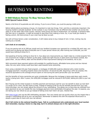 Nearly a full third of households are still renting. If you’re one of them, you could be paying a hefty price.

Before talking about purchasing a house, it’s important to note two things. First—and this is extremely important—the
housing market is actually localized. So the outlook in your hometown may be different than another city across the
state or on the other side of the country. Second, home prices are tied to employment. For example, if someone feels
like their job is in jeopardy, it might be enough to stop them from making a move. So, if your local job market is
feeling a pinch, the home prices in your area may be down as well.

But with all those factors under consideration, it still makes sense to buy instead of rent. In fact, renting may be
costing you a bundle.

Let's look at an example…

If you are paying rent at $1,500 per month and your landlord increases your payment by a modest 5% each year, you
would wind up paying just about $100,000 over a 5-year period! Worse yet, after forking over $100,000, you still
would have nothing to show for it.

And speaking of having nothing to show for it, how about any improvements you might make to a rental property? It's
not uncommon for renters to freshen up the paint, install new light fixtures or plant some nice flowers outside. But
guess what… all your efforts, labor and the benefit of that improvement belong to the landlord, not to you.

With convenient down payment options still available for qualified buyers, affordable home prices and low interest
rates, the very same money could have been used towards home ownership.

Even using a standard 30-year fixed program, a mortgage of $300,000 could be obtained with a total monthly
mortgage payment—including property taxes and insurance—of around $2,200. Assuming a 25% tax bracket, this
would be equivalent to the average amount spent on rent during the same period after your tax benefit.

And the benefits of home ownership are quite considerable. Because the mortgage is being paid down each month,
equity is being built. After 5-years, the $300,000 mortgage could be reduced to $279,000, adding $21,000 to your net
worth!

But if laying out the initial increase in monthly payment and having to wait for your tax benefit to show up next April
is a tough nut to crack, the IRS wants to help. Instead of waiting to file for the tax benefits derived from your new
home purchase, you can simply adjust the amount of your withholding. This allows you to have less tax withheld from
each paycheck so you can handle the new mortgage payment more comfortably throughout the year. In essence, you
are taking your tax refund as you go instead of letting Uncle Sam hold it all year, interest free.

Visit www.irs.gov and use the IRS withholding calculator. This very handy tool can quickly show you the impact that a
change in withholding will do to your net paycheck. Remember to balance this with the expected refund and it is
always a good idea to check with your tax advisor.

Don't fall victim to the national headline hype. Talk to a professional who understands your local market.
And remember, buying a home is a big step, but it is almost always one in the right direction.




                                                            29
 