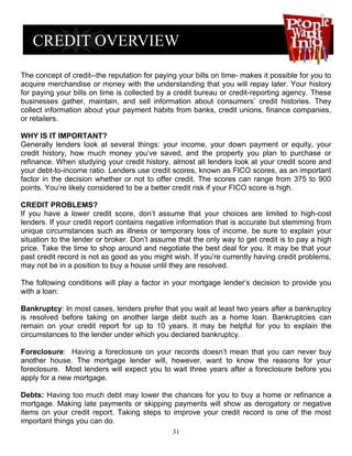 The concept of credit--the reputation for paying your bills on time- makes it possible for you to
acquire merchandise or money with the understanding that you will repay later. Your history
for paying your bills on time is collected by a credit bureau or credit-reporting agency. These
businesses gather, maintain, and sell information about consumers’ credit histories. They
collect information about your payment habits from banks, credit unions, finance companies,
or retailers.

WHY IS IT IMPORTANT?
Generally lenders look at several things: your income, your down payment or equity, your
credit history, how much money you’ve saved, and the property you plan to purchase or
refinance. When studying your credit history, almost all lenders look at your credit score and
your debt-to-income ratio. Lenders use credit scores, known as FICO scores, as an important
factor in the decision whether or not to offer credit. The scores can range from 375 to 900
points. You’re likely considered to be a better credit risk if your FICO score is high.

CREDIT PROBLEMS?
If you have a lower credit score, don’t assume that your choices are limited to high-cost
lenders. If your credit report contains negative information that is accurate but stemming from
unique circumstances such as illness or temporary loss of income, be sure to explain your
situation to the lender or broker. Don’t assume that the only way to get credit is to pay a high
price. Take the time to shop around and negotiate the best deal for you. It may be that your
past credit record is not as good as you might wish. If you’re currently having credit problems,
may not be in a position to buy a house until they are resolved.

The following conditions will play a factor in your mortgage lender’s decision to provide you
with a loan:

Bankruptcy: In most cases, lenders prefer that you wait at least two years after a bankruptcy
is resolved before taking on another large debt such as a home loan. Bankruptcies can
remain on your credit report for up to 10 years. It may be helpful for you to explain the
circumstances to the lender under which you declared bankruptcy.

Foreclosure: Having a foreclosure on your records doesn’t mean that you can never buy
another house. The mortgage lender will, however, want to know the reasons for your
foreclosure. Most lenders will expect you to wait three years after a foreclosure before you
apply for a new mortgage.

Debts: Having too much debt may lower the chances for you to buy a home or refinance a
mortgage. Making late payments or skipping payments will show as derogatory or negative
items on your credit report. Taking steps to improve your credit record is one of the most
important things you can do.
                                               31
 