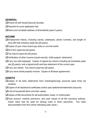 GENERAL
 Picture ID with Social Security Number.
 Payment to cover application fee.
 Name and complete address of all landlords (past 2 years).

INCOME
 Employment    history, including names, addresses, phone numbers, and length of
  time with that company (past two [2] years).
 Copies of your most recent pay stubs or one full month
 W-2 form (past two [2] years).
 Tax returns (past two [2] years)
 Verification of other income (social security, child support, retirement).
 If you are self employed: Copies of signed tax returns including all schedules (past
  two [2] years), and a signed profit and loss statement of the current year.
 If you are retired: Tax returns (past two [2] years).
 If you have rental property income: Copies of all lease agreements.

ASSETS
 Copies of all bank statements from checking/savings accounts (past three [3]
  months).
 Copies of all stock/bond certificates and/or past statements/retirement accounts.
 A list of household items and their values.
 Copies of title documents for all automobiles, boats, or motorcycles.
 Face amount, monthly premiums, and cash values of all life insurance policies.
  (Cash value may be used for closing costs or down payments.                   You need
  documentation from the carrier indicating cash value.)


                                           32
 