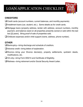 CREDITORS
 Credit cards (account numbers, current balances, and monthly payments).
 Installment loans (car, student, etc.). Same details as for credit cards.
 Mortgage loans (property address, lender with address, account numbers, monthly
  payment, and balance owed on all properties presently owned or sold within the last
  two [2] years). Bring proof of sale of properties sold.
 Childcare expenses and/or child support (name, address, phone number).

OTHER
 Bankruptcy—bring discharge and schedule of creditors.
 Adverse credit—bring letters of explanation.
 Divorce—bring your Divorce decree(s), property settlements,       quitclaim deeds,
  modifications, etc.
 VA only—bring Form DD214 and Certificate of Eligibility.
 Retirees—bring retirement and/or Social Security Award Letter.




                                         34
 