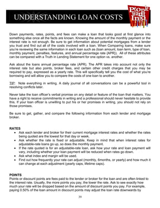 Down payments, rates, points, and fees can make a loan that looks good at first glance into
something else once all the facts are known. Knowing the amount of the monthly payment or the
interest rate is not enough. Be sure to get information about potential mortgages from a lender
you trust and find out all of the costs involved with a loan. When Comparing loans, make sure
you’re reviewing the same information in each loan such as (loan amount, loan term, type of loan,
monthly payment, penalties, features, and annual percentage rate {APR}). All of these attributes
can be compared with a Truth in Lending Statement for one option vs. another.

Ask about the loans annual percentage rate (APR). The APR takes into account not only the
interest rate but also points, broker fees, and certain other credit charges that you may be
required to pay, expressed as a yearly rate. This will specifically tell you the cost of what you’re
borrowing and will allow you to compare the costs of one loan to another.

TIP: Note everything in writing. A daily journal of all conversations can be a powerful tool in
resolving conflicts later.

Never take the loan officer’s verbal promise on any detail or feature of the loan that matters. You
have a right to receive commitments in writing and a professional should never hesitate to provide
this. If your loan officer is unwilling to put his or her promises in writing, you should not rely on
those promises.

Be sure to get, gather, and compare the following information from each lender and mortgage
broker.


RATES
  • Ask each lender and broker for their current mortgage interest rates and whether the rates
    being quoted are the lowest for that day or week.
  • Ask whether the rate is fixed or adjustable. Keep in mind that when interest rates for
    adjustable-rate loans go up, so does the monthly payment.
  • If the rate quoted is for an adjustable-rate loan, ask how your rate and loan payment will
    vary, including whether your loan payment will be reduced when rates go down.
  • Ask what index and margin will be used.
  • Find out how frequently your rate can adjust (monthly, 6months, or yearly) and how much it
    can change at each adjustment (yearly caps, lifetime caps).


POINTS
Points or discount points are fees paid to the lender or broker for the loan and are often linked to
the interest rate. Usually, the more points you pay, the lower the rate. Ask to see exactly how
much your rate will be dropped based on the amount of discount points you pay. For example,
paying 0.50% of the loan amount in discount points may adjust the loan rate downwards by

                                                 39
 