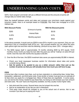 025%. Each program and lender will use a different formula and the amounts of points will
change daily as market rates change.

Note the tradeoff between points and rates and compare your short-term needs against your
long-term needs. Here is an example based on $100,000. 30yr fixed rate mortgage at a 6.5%
interest rate:

With Discount Points                                     With No Discount points
                                 $ Amount of points
      $250                                                        $0.00
                                  Interest Rate
      6.25%                                                       6.5%
                                 Monthly payment
      $616                                                        $632

In the above example, it would cost you $250 to save $16 a month in your payment. Only you can
determine if this is a beneficial trade off for you. Ask yourself whether you can afford the extra
cash upfront right now and then note the following. (Amount to buy down .25% - changes daily.)

1. The $250 repays itself in approximately 16 months (dividing $250 by $16 equals 15.63
   months). Every month you keep the loan after this point you will be “making” an extra $16 per
   month. Over the next 344 months this equates to $5,504.

2. Over the life of the loan, this $250 investment also saves you approximately $5,886 in interest.

   • Check your local newspaper business section for information about rates and points
     currently being offered.
   • Ask for points to be quoted to you as a dollar amount- rather than just as the
     number of points--so that you will actually know how much you will have to pay.


FEES
A home loan often involves many fees, such as loan origination or underwriting fees, broker fees,
transaction, settlement, and third party costs. Every lender or broker must give you an estimate of
its fees when you apply for a mortgage loan. Many of these fees are negotiable. In some cases,
you can borrow the money needed to pay these fees, but doing so will increase your loan amount
and total costs. “No cost” loans are frequently available, but they usually involve higher rates.

   • Ask what each fee covers. Several items may be lumped into one fee.
   • Ask for an explanation of any fee you don’t understand.
   • Third party costs should be charged to you at the actual cost of service. Ask to see
     invoices if you feel you’re paying too much.


                                                  40
 