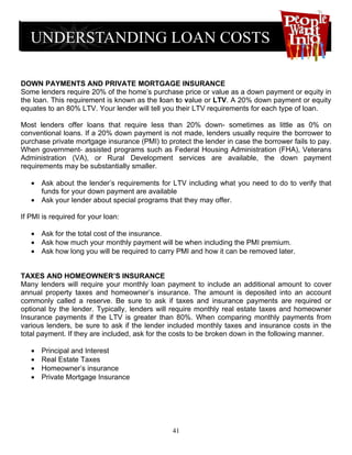 DOWN PAYMENTS AND PRIVATE MORTGAGE INSURANCE
Some lenders require 20% of the home’s purchase price or value as a down payment or equity in
the loan. This requirement is known as the loan to value or LTV. A 20% down payment or equity
equates to an 80% LTV. Your lender will tell you their LTV requirements for each type of loan.

Most lenders offer loans that require less than 20% down- sometimes as little as 0% on
conventional loans. If a 20% down payment is not made, lenders usually require the borrower to
purchase private mortgage insurance (PMI) to protect the lender in case the borrower fails to pay.
When government- assisted programs such as Federal Housing Administration (FHA), Veterans
Administration (VA), or Rural Development services are available, the down payment
requirements may be substantially smaller.

   • Ask about the lender’s requirements for LTV including what you need to do to verify that
     funds for your down payment are available
   • Ask your lender about special programs that they may offer.

If PMI is required for your loan:

   • Ask for the total cost of the insurance.
   • Ask how much your monthly payment will be when including the PMI premium.
   • Ask how long you will be required to carry PMI and how it can be removed later.


TAXES AND HOMEOWNER’S INSURANCE
Many lenders will require your monthly loan payment to include an additional amount to cover
annual property taxes and homeowner’s insurance. The amount is deposited into an account
commonly called a reserve. Be sure to ask if taxes and insurance payments are required or
optional by the lender. Typically, lenders will require monthly real estate taxes and homeowner
Insurance payments if the LTV is greater than 80%. When comparing monthly payments from
various lenders, be sure to ask if the lender included monthly taxes and insurance costs in the
total payment. If they are included, ask for the costs to be broken down in the following manner.

   •   Principal and Interest
   •   Real Estate Taxes
   •   Homeowner’s insurance
   •   Private Mortgage Insurance




                                               41
 