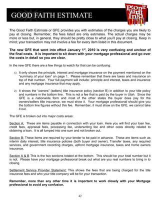 The Good Faith Estimate or GFE provides you with estimates of the charges you are likely to
pay at closing. Remember, the fees listed are only estimates. The actual charges may be
more or less but, in general, they should be pretty close to what you’ll pay at closing. Keep in
mind; your transaction may not involve a fee for every item listed in this document.

The new GFE that went into effect January 1st, 2010 is very confusing and unclear of
the final costs. It is important to sit down with your mortgage professional and go over
the costs in detail so you are clear.

In the new GFE there are a few things to watch for that can be confusing:

   1) It only shows the principle, interest and mortgage insurance on the payment mentioned on the
      “summary of your loan” on page 1. Please remember that there are taxes and insurance on
      top of that number. Your full payment will include: principle and interest, taxes and insurance
      and any mortgage insurance that may apply.

   2) It shows the “owners” (sellers) title insurance policy (section B) in addition to your title policy
      and numbers in the bottom line. This is not a fee that is paid by the buyer in Utah. Since the
      GFE is a nationwide form and most of the other states the buyer does pay for the
      owners/sellers title insurance, we must show it. Your mortgage professional should give you
      the bottom line figures without this fee. Remember, it must show on the GFE, we cannot take
      it out.

The GFE is broken out into major costs areas:

Section A: These are items payable in connection with your loan. Here you will find your loan fee,
credit fees, appraisal fees, processing fee, underwriting fee and other costs directly related to
obtaining a loan. It is all lumped into one sum and not broken out.

Section B: These items are required by your lender to be paid in advance. These are items such as
interim daily interest, title insurance policies (both buyer and owner), Transfer taxes, any required
services, and government recording charges, upfront mortgage insurance, taxes and home owners
insurance.

Section A & B This is the two sections totaled at the bottom. This should be your total number but it
is not. Please have your mortgage professional break out what are you real numbers to bring in to
closing.

Settlement Service Provider Statement: This shows the fees that are being charged for the title
insurance fees and who your title company will be for your transaction.

Remember, more than any other time it is important to work closely with your Mortgage
professional to avoid any confusion.


                                                   42
 