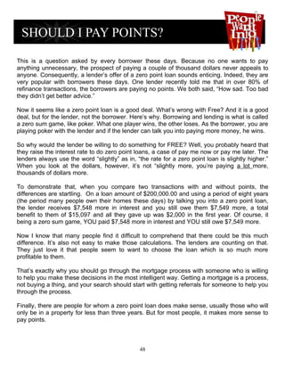 This is a question asked by every borrower these days. Because no one wants to pay
anything unnecessary, the prospect of paying a couple of thousand dollars never appeals to
anyone. Consequently, a lender’s offer of a zero point loan sounds enticing. Indeed, they are
very popular with borrowers these days. One lender recently told me that in over 80% of
refinance transactions, the borrowers are paying no points. We both said, “How sad. Too bad
they didn’t get better advice.”

Now it seems like a zero point loan is a good deal. What’s wrong with Free? And it is a good
deal, but for the lender, not the borrower. Here’s why. Borrowing and lending is what is called
a zero sum game, like poker. What one player wins, the other loses. As the borrower, you are
playing poker with the lender and if the lender can talk you into paying more money, he wins.

So why would the lender be willing to do something for FREE? Well, you probably heard that
they raise the interest rate to do zero point loans, a case of pay me now or pay me later. The
lenders always use the word “slightly” as in, “the rate for a zero point loan is slightly higher.”
When you look at the dollars, however, it’s not “slightly more, you’re paying a lot more,
thousands of dollars more.

To demonstrate that, when you compare two transactions with and without points, the
differences are startling. On a loan amount of $200,000.00 and using a period of eight years
(the period many people own their homes these days) by talking you into a zero point loan,
the lender receives $7,548 more in interest and you still owe them $7,549 more, a total
benefit to them of $15,097 and all they gave up was $2,000 in the first year. Of course, it
being a zero sum game, YOU paid $7,548 more in interest and YOU still owe $7,549 more.

Now I know that many people find it difficult to comprehend that there could be this much
difference. It’s also not easy to make those calculations. The lenders are counting on that.
They just love it that people seem to want to choose the loan which is so much more
profitable to them.

That’s exactly why you should go through the mortgage process with someone who is willing
to help you make these decisions in the most intelligent way. Getting a mortgage is a process,
not buying a thing, and your search should start with getting referrals for someone to help you
through the process.

Finally, there are people for whom a zero point loan does make sense, usually those who will
only be in a property for less than three years. But for most people, it makes more sense to
pay points.



                                               48
 