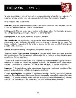 Whether you’re buying a home for the first time or refinancing a loan for the third time, it’s
important to know who the main players are and what roles in the transaction they play.

Here are some initial introductions:

Borrower: A person who has been approved to receive a loan and is then obligated to repay
it, plus any additional fees according to the loan terms.

Selling Agent: The real estate agent working for the buyer rather than listing the property.
The listing and selling agent may be the same person or company.

Listing Agent: A real estate agent who represents the seller.

Mortgage Broker: An individual or company which brings borrowers and lenders together for
the purpose of loan origination, but which does not originate or service the mortgage. The
broker might also negotiate with the lender to try and find the best possible financing deal
possible for the borrower.

Lender: Any person or entity loaning funds which are to be repaid.

Title Company / Title Insurance Company: A company which issues insurance regarding
title to real property. The title company will insure the title to the home is clear of any liens not
pertaining to the new purchaser.

Appraiser: A qualified individual who uses his or her experience and knowledge to determine
the value of a home and prepare the appraisal estimate. The appraiser works for the lender
to protect their interest in the property, not the brokers, the buyers or the real estate agents

Inspector: A designated agent who inspects and documents the physical condition of the
property as described and verified in an inspection certificate.

Escrow Agent/Agency: The person or organization having a fiduciary responsibility to both
the buyer and seller to see that the terms of the purchase/sale (or loan) are carried out. Often
referred to as “closing” the loan, title companies, attorneys and even the lender may serve in
this role. The escrow agency will handle all of the funds for settlement and closing.




                                                 50
 