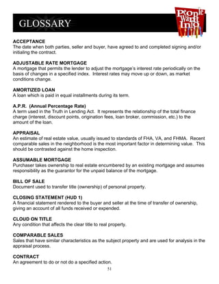 ACCEPTANCE
The date when both parties, seller and buyer, have agreed to and completed signing and/or
initialing the contract.

ADJUSTABLE RATE MORTGAGE
A mortgage that permits the lender to adjust the mortgage’s interest rate periodically on the
basis of changes in a specified index. Interest rates may move up or down, as market
conditions change.

AMORTIZED LOAN
A loan which is paid in equal installments during its term.

A.P.R. (Annual Percentage Rate)
A term used in the Truth in Lending Act. It represents the relationship of the total finance
charge (interest, discount points, origination fees, loan broker, commission, etc.) to the
amount of the loan.

APPRAISAL
An estimate of real estate value, usually issued to standards of FHA, VA, and FHMA. Recent
comparable sales in the neighborhood is the most important factor in determining value. This
should be contrasted against the home inspection.

ASSUMABLE MORTGAGE
Purchaser takes ownership to real estate encumbered by an existing mortgage and assumes
responsibility as the guarantor for the unpaid balance of the mortgage.

BILL OF SALE
Document used to transfer title (ownership) of personal property.

CLOSING STATEMENT (HUD 1)
A financial statement rendered to the buyer and seller at the time of transfer of ownership,
giving an account of all funds received or expended.

CLOUD ON TITLE
Any condition that affects the clear title to real property.

COMPARABLE SALES
Sales that have similar characteristics as the subject property and are used for analysis in the
appraisal process.

CONTRACT
An agreement to do or not do a specified action.
                                                 51
 