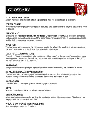 FIXED RATE MORTGAGE
A loan that fixes the interest rate at a prescribed rate for the duration of the loan.

FORECLOSURE
Procedure whereby property pledges as security for a debt is sold to pay the debt in the event
of default.

FREDDIE MAC
Nickname for Federal Home Loan Mortgage Corporation (FHLMC), a federally controlled
and operated corporation to support the secondary mortgage market. It purchases and sells
residential conventional home mortgages.

INVESTOR
The holder of a mortgage or the permanent lender for whom the mortgage banker services
the loan. Any person or institution that invests in mortgages.

LOAN TO VALUE RATIO (LTV)
The ratio of the mortgage loan principal (amount borrowed) to the property’s appraised value
(selling price). Example: On a $100,000 home, with a mortgage loan principal of $80,000,
the loan to value ratio is 80 percent.

MORTGAGE
A legal document that pledges a property to the lender as security for payment of a debt.

MORTAGE INSURANCE PREMIUM (MIP)
The amount paid by a mortgagor for mortgage insurance. This insurance protects the
investor from possible loss in the event of a borrower’s default on a loan.

MORTGAGOR
The borrower of money or giver of the mortgage document.

NOTE
A written promise to pay a certain amount of money.

ORIGINATION FEE
A fee paid to the mortgage for paying the mortgage before it becomes due. Also known as
prepayment fee or reinvestment fee.

PRIVATE MORTGAGE INSURANCE (PMI)
See Mortgage Insurance Premium.


                                                 53
 