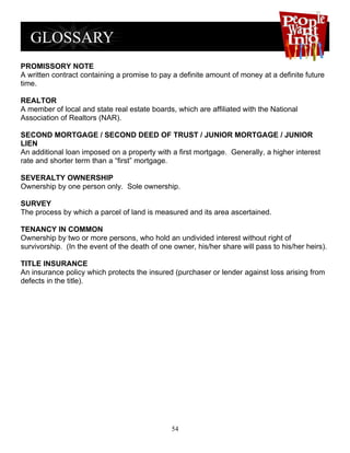 PROMISSORY NOTE
A written contract containing a promise to pay a definite amount of money at a definite future
time.

REALTOR
A member of local and state real estate boards, which are affiliated with the National
Association of Realtors (NAR).

SECOND MORTGAGE / SECOND DEED OF TRUST / JUNIOR MORTGAGE / JUNIOR
LIEN
An additional loan imposed on a property with a first mortgage. Generally, a higher interest
rate and shorter term than a “first” mortgage.

SEVERALTY OWNERSHIP
Ownership by one person only. Sole ownership.

SURVEY
The process by which a parcel of land is measured and its area ascertained.

TENANCY IN COMMON
Ownership by two or more persons, who hold an undivided interest without right of
survivorship. (In the event of the death of one owner, his/her share will pass to his/her heirs).

TITLE INSURANCE
An insurance policy which protects the insured (purchaser or lender against loss arising from
defects in the title).




                                               54
 