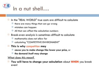 In a nut shell… In the "REAL WORLD" true costs are difficult to calculate there are many things that can go wrong  mistakes can happen  All that can affect the calculation numbers  Break-even analysis is sometimes difficult to calculate mathematics does not allow for  calculating "COMPETITIVE ENVIRONMENT"  This is why   competition  may  cause you to make change like lower your price , or  the demand itself may change   What does this mean?  You will have to change your calculation  about  WHEN  you break even!  