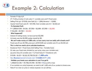 Example 2: Calculation Formula: P=U(p-V)-F  (P= Profit, p=price, U=units sold, V= variable costs and F=fixed costs) Selling Price (p)= $10.00, Units Sold (U) = 1,000; Revenue = 10,000 Assume Total fixed costs (F) = $7,700, Total variable costs (V) = $4.50/unit To Calculate Profit P=1,000($10.00 - $4.50) - $7,700 = $5,500 - $7,700 =  -$2,200  P=$5,500 - $7,700 =  -$2,200 What happened?  Instead of making money we have just lost $2,200. At break even the $2,200 number should be $0. We can't make money at 1,000 units, so how many must we really sell to break even?  Fixed costs (F) are $7,700, price (p) is still $10.00 and variable costs (V) are $4.50/unit  This is what we need to do to calculate breakeven:  Breakeven Point = Fixed Costs/(Unit Selling Price - Variable Costs)  Or take your fixed costs, divided by your price, minus your variable costs  (p) price minus (V) variable costs = X; Fixed Costs/X = Breakeven units $10.00 - $4.50 = $5.50; $7,700/$5.50 =  1,400 units  New  Revenue  desired to break even= $ 14,000  ($10*1,400)   Validate your break even calculation to see if we get 0: 1,400($10-4.50) = $7,700; $7,700 - $7,700 =  0  (no profit or loss) If we maintain our price/expenses, we need to sell 1,400 units of our product to break even.  Note: If we raise our price or reduce expenses we can sell less.  