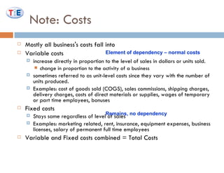 Note: Costs Mostly all business's costs fall into Variable costs  increase directly in proportion to the level of sales in dollars or units sold. change in proportion to the activity of a business sometimes referred to as unit-level costs since they vary with the number of units produced. Examples: cost of goods sold (COGS), sales commissions, shipping charges, delivery charges, costs of direct materials or supplies, wages of temporary or part time employees, bonuses  Fixed costs  Stays same regardless of level of sales Examples: marketing related, rent, insurance, equipment expenses, business licenses, salary of permanent full time employees Variable and Fixed costs combined = Total Costs Element of dependency – normal costs Remains, no dependency 