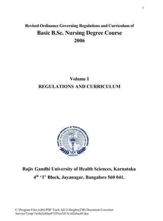 C:Program Files (x86)PDF Tools AG3-Heights(TM) Document Converter
ServiceTemp7a5da5a88aa87355ea7d13e1d2a8ac69.doc
1
Revised Ordinance Governing Regulations and Curriculum of
Basic B.Sc. Nursing Degree Course
2006
Volume I
REGULATIONS AND CURRICULUM
Rajiv Gandhi University of Health Sciences, Karnataka
4th
‘T’ Block, Jayanagar, Bangalore 560 041.
 