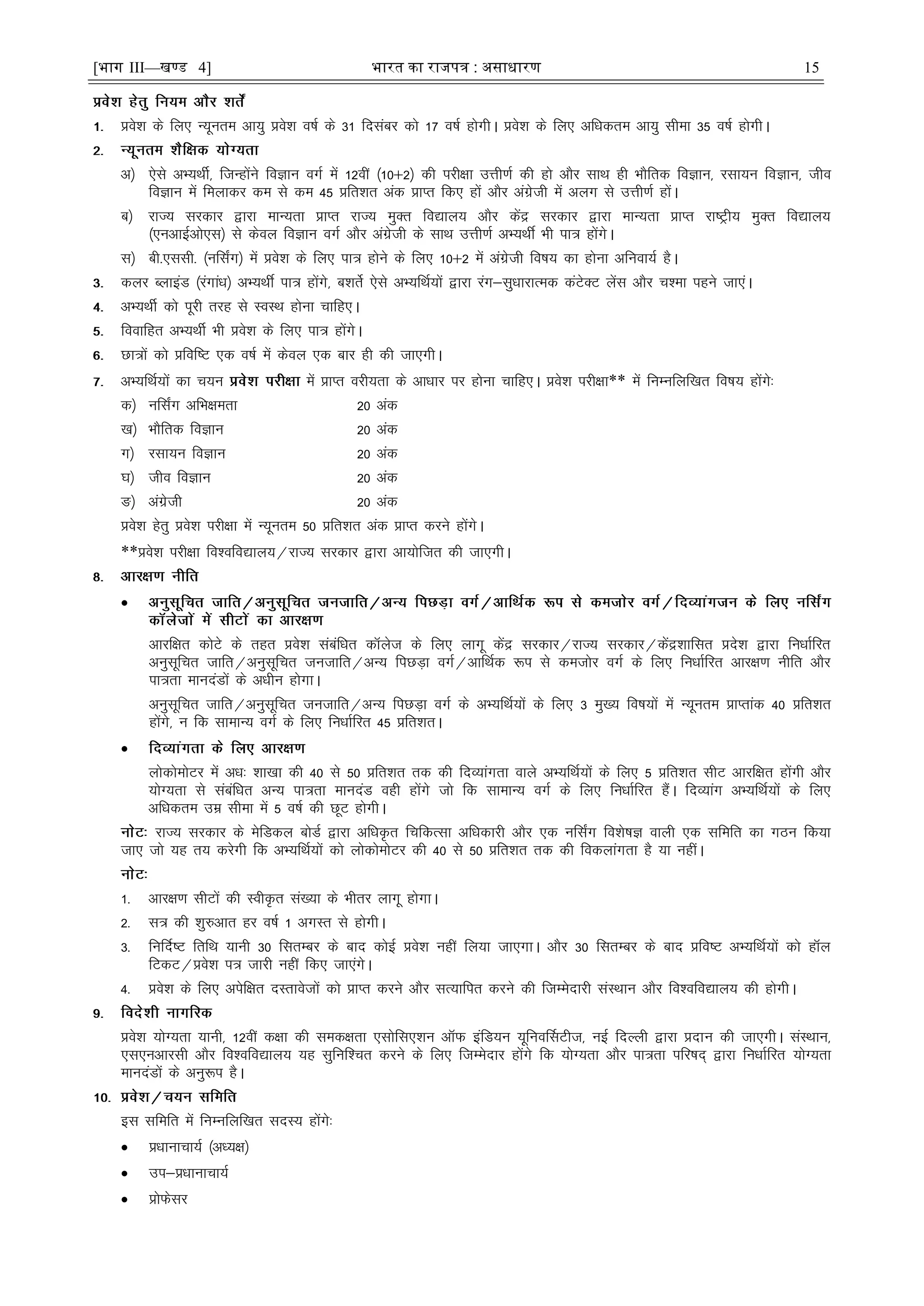 [भाग III—खण्ड 4] भारत का रािपत्र : असाधारण 15
ços'k ds fy, U;wure vk;q ços'k o"kZ ds 31 fnlacj dks 17 o"kZ gksxhA ços'k ds fy, vfèkdre vk;q lhek 35 o"kZ gksxhA
v½ ,sls vH;FkhZ] ftUgksaus foKku oxZ esa 12oÈ ¼10$2½ dh ijh{kk mÙkh.kZ dh gks vkSj lkFk gh HkkSfrd foKku] jlk;u foKku] tho
foKku esa feykdj de ls de 45 çfr'kr vad çkIr fd, gksa vkSj vaxzsth esa vyx ls mÙkh.kZ gksaA
c½ jkT; ljdkj }kjk ekU;rk çkIr jkT; eqDr fo|ky; vkSj dsaæ ljdkj }kjk ekU;rk çkIr jk"Vªh; eqDr fo|ky;
¼,uvkbZvks,l½ ls dsoy foKku oxZ vkSj vaxzsth ds lkFk mÙkh.kZ vH;FkÊ Hkh ik= gksaxsA
l½ ch-,llh- ¼ufl±x½ esa ços'k ds fy, ik= gksus ds fy, 10$2 esa vaxzsth fo"k; dk gksuk vfuok;Z gSA
dyj CykbaM ¼jaxkaèk½ vH;FkÊ ik= gksaxs] c'krsZ ,sls vH;fFkZ;ksa }kjk jax&lqèkkjkRed daVsDV ysal vkSj p'ek igus tk,aA
vH;FkhZ dks iwjh rjg ls LoLFk gksuk pkfg,A
fookfgr vH;FkhZ Hkh ços'k ds fy, ik= gksaxsA
Nk=ksa dks çfof"V ,d o"kZ esa dsoy ,d ckj gh dh tk,xhA
vH;fFkZ;ksa dk p;u esa çkIr ojh;rk ds vkèkkj ij gksuk pkfg,A ços'k ijh{kk** esa fuEufyf[kr fo"k; gksaxs%
d½ ufl±x vfHk{kerk 20 vad
[k½ HkkSfrd foKku 20 vad
x½ jlk;u foKku 20 vad
?k½ tho foKku 20 vad
³½ vaxzsth 20 vad
ços'k gsrq ços'k ijh{kk esa U;wure 50 çfr'kr vad çkIr djus gksaxsA
**ços'k ijh{kk fo'ofo|ky;@jkT; ljdkj }kjk vk;ksftr dh tk,xhA

vkjf{kr dksVs ds rgr ços'k lacafèkr dkWyst ds fy, ykxw dsaæ ljdkj@jkT; ljdkj@dsaæ'kkflr çns'k }kjk fuèkkZfjr
vuqlwfpr tkfr@vuqlwfpr tutkfr@vU; fiNM+k oxZ@vkfFkZd :i ls detksj oxZ ds fy, fuèkkZfjr vkj{k.k uhfr vkSj
ik=rk ekunaMksa ds vèkhu gksxkA
vuqlwfpr tkfr@vuqlwfpr tutkfr@vU; fiNM+k oxZ ds vH;fFkZ;ksa ds fy, 3 eq[; fo"k;ksa esa U;wure çkIrkad 40 çfr'kr
gksaxs] u fd lkekU; oxZ ds fy, fuèkkZfjr 45 çfr'krA

yksdkseksVj esa vèk% 'kk[kk dh 40 ls 50 çfr'kr rd dh fnO;kaxrk okys vH;fFkZ;ksa ds fy, 5 çfr'kr lhV vkjf{kr gksaxh vkSj
;ksX;rk ls lacafèkr vU; ik=rk ekunaM ogh gksaxs tks fd lkekU; oxZ ds fy, fuèkkZfjr gSaaA fnO;kax vH;fFkZ;ksa ds fy,
vfèkdre mez lhek esa 5 o"kZ dh NwV gksxhA
jkT; ljdkj ds esfMdy cksMZ }kjk vfèkÑr fpfdRlk vfèkdkjh vkSj ,d ufl±x fo'ks"kK okyh ,d lfefr dk xBu fd;k
tk, tks ;g r; djsxh fd vH;fFkZ;ksa dks yksdkseksVj dh 40 ls 50 çfr'kr rd dh fodykaxrk gS ;k ughaA
1- vkj{k.k lhVksa dh LohÑr la[;k ds Hkhrj ykxw gksxkA
2- l= dh 'kq#vkr gj o"kZ 1 vxLr ls gksxhA
3- fufnZ"V frfFk ;kuh 30 flrEcj ds ckn dksbZ ços'k ugÈ fy;k tk,xkA vkSj 30 flrEcj ds ckn çfo"V vH;fFkZ;ksa dks gkWy
fVdV@ços'k i= tkjh ugÈ fd, tk,axsA
4- ços'k ds fy, visf{kr nLrkostksa dks çkIr djus vkSj lR;kfir djus dh ftEesnkjh laLFkku vkSj fo'ofo|ky; dh gksxhA
ços'k ;ksX;rk ;kuh] 12oÈ d{kk dh led{krk ,lksfl,'ku vkWQ bafM;u ;wfuoÆlVht] ubZ fnYyh }kjk çnku dh tk,xhA laLFkku]
,l,uvkjlh vkSj fo'ofo|ky; ;g lqfuf'pr djus ds fy, ftEesnkj gksaxs fd ;ksX;rk vkSj ik=rk ifj"kn~ }kjk fuèkkZfjr ;ksX;rk
ekunaMksa ds vuq:i gSA
bl lfefr esa fuEufyf[kr lnL; gksaxs%
 çèkkukpk;Z ¼vè;{k½
 mi&çèkkukpk;Z
 çksQslj
 