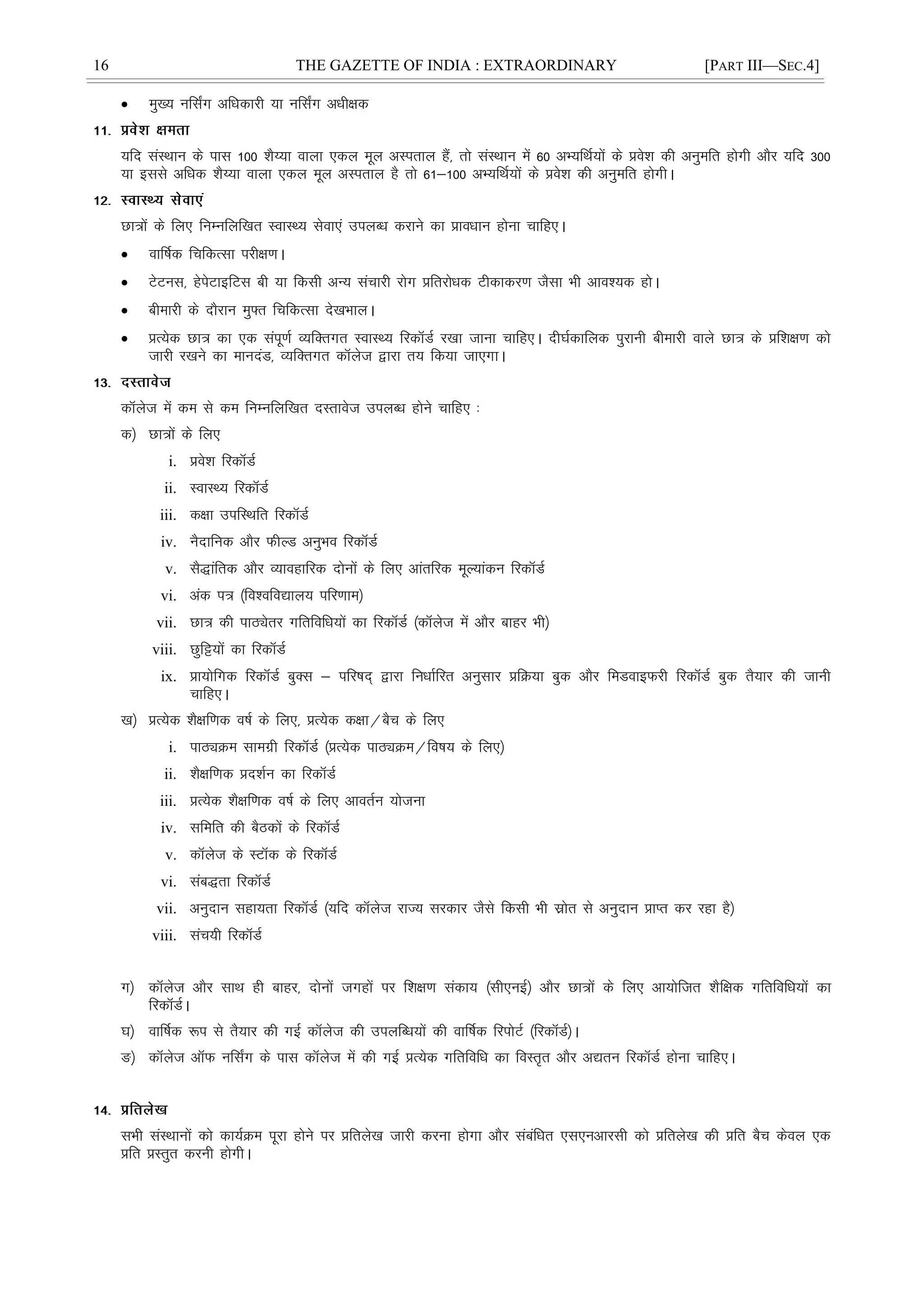 16 THE GAZETTE OF INDIA : EXTRAORDINARY [PART III—SEC.4]
 eq[; ufl±x vfèkdkjh ;k ufl±x vèkh{kd
;fn laLFkku ds ikl 100 'kS¸;k okyk ,dy ewy vLirky gSa] rks laLFkku esa 60 vH;fFkZ;ksa ds ços'k dh vuqefr gksxh vkSj ;fn 300
;k blls vfèkd 'kS¸;k okyk ,dy ewy vLirky gS rks 61&100 vH;fFkZ;ksa ds ços'k dh vuqefr gksxhA
Nk=ksa ds fy, fuEufyf[kr LokLF; lsok,a miyCèk djkus dk çkoèkku gksuk pkfg,A
 okÆ"kd fpfdRlk ijh{k.kA
 VsVul] gsisVkbfVl ch ;k fdlh vU; lapkjh jksx çfrjksèkd Vhdkdj.k tSlk Hkh vko';d gksA
 chekjh ds nkSjku eq¶r fpfdRlk ns[kHkkyA
 çR;sd Nk= dk ,d laiw.kZ O;fDrxr LokLF; fjdkWMZ j[kk tkuk pkfg,A nh?kZdkfyd iqjkuh chekjh okys Nk= ds çf'k{k.k dks
tkjh j[kus dk ekunaM] O;fDrxr dkWyst }kjk r; fd;k tk,xkA
dkWyst esa de ls de fuEufyf[kr nLrkost miyCèk gksus pkfg, %
d½ Nk=ksa ds fy,
i. ços'k fjdkWMZ
ii. LokLF; fjdkWMZ
iii. d{kk mifLFkfr fjdkWMZ
iv. uSnkfud vkSj QhYM vuqHko fjdkWMZ
v. lS)kafrd vkSj O;kogkfjd nksuksa ds fy, vkarfjd ewY;kadu fjdkWMZ
vi. vad i= ¼fo'ofo|ky; ifj.kke½
vii. Nk= dh ikBîsrj xfrfofèk;ksa dk fjdkWMZ ¼dkWyst esa vkSj ckgj Hkh½
viii. Nqfê;ksa dk fjdkWMZ
ix. çk;ksfxd fjdkWMZ cqDl & ifj"kn~ }kjk fuèkkZfjr vuqlkj çfØ;k cqd vkSj feMokbQjh fjdkWMZ cqd rS;kj dh tkuh
pkfg,A
[k½ çR;sd 'kS{kf.kd o"kZ ds fy,] çR;sd d{kk@cSp ds fy,
i. ikBîØe lkexzh fjdkWMZ ¼çR;sd ikBîØe@fo"k; ds fy,½
ii. 'kS{kf.kd çn'kZu dk fjdkWMZ
iii. çR;sd 'kS{kf.kd o"kZ ds fy, vkorZu ;kstuk
iv. lfefr dh cSBdksa ds fjdkWMZ
v. dkWyst ds LVkWd ds fjdkWMZ
vi. lac)rk fjdkWMZ
vii. vuqnku lgk;rk fjdkWMZ ¼;fn dkWyst jkT; ljdkj tSls fdlh Hkh lzksr ls vuqnku çkIr dj jgk gS½
viii. lap;h fjdkWMZ
x½ dkWyst vkSj lkFk gh ckgj] nksuksa txgksa ij f'k{k.k ladk; ¼lh,ubZ½ vkSj Nk=ksa ds fy, vk;ksftr 'kSf{kd xfrfofèk;ksa dk
fjdkWMZA
?k½ okÆ"kd :i ls rS;kj dh xbZ dkWyst dh miyfCèk;ksa dh okÆ"kd fjiksVZ ¼fjdkWMZ½A
³½ dkWyst vkWQ ufl±x ds ikl dkWyst esa dh xbZ çR;sd xfrfofèk dk foLr`r vkSj v|ru fjdkWMZ gksuk pkfg,A
lHkh laLFkkuksa dks dk;ZØe iwjk gksus ij çfrys[k tkjh djuk gksxk vkSj lacafèkr ,l,uvkjlh dks çfrys[k dh çfr cSp dsoy ,d
çfr çLrqr djuh gksxhA
 